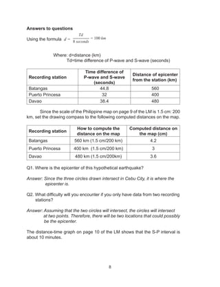 8
Answers to questions
Using the formula d =
		
		Where: d=distance (km)
			 Td=time difference of P-wave and S-wave (seconds)
Recording station
Time difference of
P-wave and S-wave
(seconds)
Distance of epicenter
from the station (km)
Batangas 44.8 560
Puerto Princesa 32 400
Davao 38.4 480
Since the scale of the Philippine map on page 9 of the LM is 1.5 cm: 200
km, set the drawing compass to the following computed distances on the map.
Recording station
How to compute the
distance on the map
Computed distance on
the map (cm)
Batangas 560 km (1.5 cm/200 km) 4.2
Puerto Princesa 400 km (1.5 cm/200 km) 3
Davao 480 km (1.5 cm/200km) 3.6
Q1. Where is the epicenter of this hypothetical earthquake?
Answer: Since the three circles drawn intersect in Cebu City, it is where the 	
epicenter is.
Q2. What difficulty will you encounter if you only have data from two recording                 
stations?
Answer: Assuming that the two circles will intersect, the circles will intersect
	 at two points. Therefore, there will be two locations that could possibly
be the epicenter.
The distance-time graph on page 10 of the LM shows that the S-P interval is
about 10 minutes.
Td
------------ = 100 km
8 seconds
 