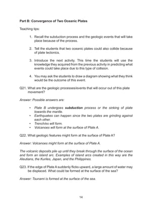 14
Part B: Convergence of Two Oceanic Plates
Teaching tips:
1.	 Recall the subduction process and the geologic events that will take
place because of the process.
2.	 Tell the students that two oceanic plates could also collide because
of plate tectonics.
3.	 Introduce the next activity. This time the students will use the
knowledge they acquired from the previous activity in predicting what
events could take place due to this type of collision.
4.	 You may ask the students to draw a diagram showing what they think
would be the outcome of this event.
Q21. What are the geologic processes/events that will occur out of this plate
movement?
Answer: Possible answers are:
•	 Plate B undergoes subduction process or the sinking of plate
towards the mantle.
•	 Earthquakes can happen since the two plates are grinding against
each other.
•	 Trench/es will form.
•	 Volcanoes will form at the surface of Plate A.
Q22. What geologic features might form at the surface of Plate A?
Answer: Volcanoes might form at the surface of Plate A.
The volcanic deposits pile up until they break through the surface of the ocean
and form an island arc. Examples of island arcs created in this way are the
Aleutians, the Kuriles, Japan, and the Philippines.
Q23. If the edge of Plate A suddenly flicks upward, a large amount of water may
be displaced. What could be formed at the surface of the sea?
Answer: Tsunami is formed at the surface of the sea.
 