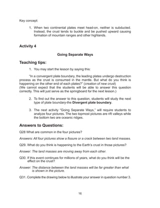 16
Key concept:
1.	 When two continental plates meet head-on, neither is subducted.
Instead, the crust tends to buckle and be pushed upward causing
formation of mountain ranges and other highlands.
Activity 4
Going Separate Ways
Teaching tips:
1.	 You may start the lesson by saying this:
	 “In a convergent plate boundary, the leading plates undergo destruction
process as the crust is consumed in the mantle. But what do you think is
happening on the other end of each plates?” (creation of new crust)
(We cannot expect that the students will be able to answer this question
correctly. This will just serve as the springboard for the next lesson.)
2.	 To find out the answer to this question, students will study the next
type of plate boundary-the Divergent plate boundary.
3.	 The next activity “Going Separate Ways,” will require students to
analyze four pictures. The two topmost pictures are rift valleys while
the bottom two are oceanic ridges.
Answers to Questions:
Q28 What are common in the four pictures?
Answers: All four pictures show a fissure or a crack between two land masses.
Q29. What do you think is happening to the Earth’s crust in those pictures?
Answer: The land masses are moving away from each other.
Q30. If this event continues for millions of years, what do you think will be the
effect on the crust?
Answer: The distance between the land masses will be far greater than what
is shown in the picture.
Q31. Complete the drawing below to illustrate your answer in question number 3.
 