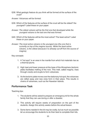 20
Q38. What geologic feature do you think will be formed at the surface of the
crust?
Answer: Volcanoes will be formed.
Q39. Which of the features at the surface of the crust will be the oldest? the
youngest? Label these on your paper.
Answer: The oldest volcano will be the first one that developed while the
youngest volcano is the last one that was formed.
Q40. Which of the features will be the most active? The least active? Label
these on your paper.
Answer: The most active volcano is the youngest one (the one that is
currently on top of the magma source). While the least active
volcano, is the oldest (because it is already cut-off from the source of
magma).
Key concepts:
1.	 A “hot spot” is an area in the mantle from which hot materials rise as
a thermal plume.
2.	 High heat and lower pressure at the base of the lithosphere (tectonic
plate) facilitates melting of the rock. This melt, called magma, rises
through cracks and erupts to form volcanoes.
3.	 As the tectonic plate moves over the stationary hot spot, the volcanoes
are rafted away and new ones form in their place. This results in
chains of volcanoes, such as the Hawaiian Islands. 
Performance Task
Teaching tips:
1.	 The students will be asked to prepare an emergency kit for the whole
family that they can use during or after a disaster.
2.	 This activity will require weeks of preparation on the part of the
students. Assign this activity weeks before the actual lesson.
3.	 Some items needed in the kit may be costly, but as much as possible
let us encourage the students to do their best to complete their kits.
 
