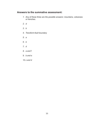 23
Answers to the summative assessment:
1.	 Any of these three are the possible answers: mountains, volcanoes
or trenches.
2.	 d
3.	 b
4.	 Transform-fault boundary
5.	 a
6.	 b
7.	 d
8.	 a and f
9.	 b and e
10.	c and d
 