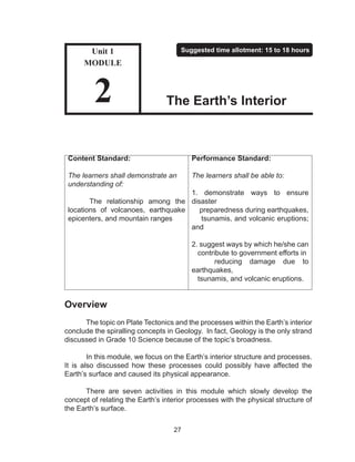 27
Content Standard:
The learners shall demonstrate an
understanding of:
The relationship among the
locations of volcanoes, earthquake
epicenters, and mountain ranges
Performance Standard:
The learners shall be able to:
1. demonstrate ways to ensure
disaster
preparedness during earthquakes,
tsunamis, and volcanic eruptions;
and
2. suggest ways by which he/she can
contribute to government efforts in
reducing damage due to
earthquakes,
tsunamis, and volcanic eruptions.
Overview
The topic on Plate Tectonics and the processes within the Earth’s interior
conclude the spiralling concepts in Geology. In fact, Geology is the only strand
discussed in Grade 10 Science because of the topic’s broadness.
	 In this module, we focus on the Earth’s interior structure and processes.
It is also discussed how these processes could possibly have affected the
Earth’s surface and caused its physical appearance.
	 There are seven activities in this module which slowly develop the
concept of relating the Earth’s interior processes with the physical structure of
the Earth’s surface.
Unit 1
MODULE
2
Suggested time allotment: 15 to 18 hours
The Earth’s Interior
 