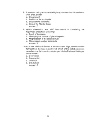 31
8.	 If you are a cartographer, what will give you an idea that the continents
were once joined?
a.	 Ocean depth
b.	 Position of the south pole
c.	 Shape of the continents
d.	 Size of the Atlantic Ocean
		Answer: C
9.	 Which observation was NOT instrumental in formulating the
hypothesis of seafloor spreading?
a.	 Depth of the ocean
b.	 Identifying the location of glacial deposits
c.	 Magnetization of the oceanic crust
d.	 Thickness of seafloor sediments
		Answer: B
10.	As a new seafloor is formed at the mid-ocean ridge, the old seafloor
farthest from the ridge is destroyed. Which of the stated processes
describes how the oceanic crust plunges into the Earth and destroyed
at the mantle?
a.	 Convection		
b.	 Construction		
c.	 Diversion
d.	 Subduction
		Answer: D
 