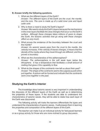 32
B. Answer briefly the following questions.
1.	 What are the different layers of the Earth?
Answer: The different layers of the Earth are the crust, the mantle,
and the core. The core is made up of a solid inner core and liquid
outer core.
2.	 Why is there a need to study the Earth’s layers?
Answer: We need to study the Earth’s layers because the mechanisms
in the inner layers facilitate the slow changes that occur on the Earth’s
surface. Although these changes takes millions of years to shape
the Earth, the tectonic activities that go along with these changes
affect us very much.
3.	 What proves the existence of the boundary between the crust and
the mantle?
Answer: As seismic waves pass from the crust to the mantle, the
velocity increases. If the velocity of waves changes, it means that the
density of the media where they travel through are different, and thus
proves a boundary.
4.	 What are the characteristics of the asthenosphere?
Answer: The asthenosphere is the soft weak layer below the
lithosphere. It has a temperature that facilitates a small amount of
melting that gives it the capability to flow.
5.	 What do the shapes of the continents now tell us about their past?
Answer: The shape of the continents seems like a jigsaw puzzle when
put together. A picture will be formed and indicate that the continents
were once together in the past.
Studying the Earth’s Interior
	 The knowledge about seismic waves is very important in understanding
the discovery of the different layers of the Earth as well as in determining
the properties of these layers. If the students are able to understand the
characteristics of seismic waves, they will be able to relate how each layer of
the Earth was discovered.
	 The following activity will make the learners differentiate the types and
understand the characteristics of seismic waves. It will prepare them in learning
the properties and composition of the different layers of the Earth.
	 The teacher can make it as an individual activity for fast-paced learners
or as a group activity for those who are more inclined to group discussion.
 