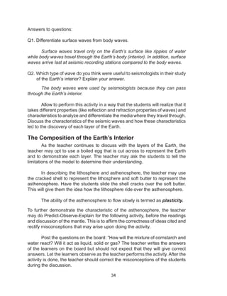 34
Answers to questions:
Q1. Differentiate surface waves from body waves.
Surface waves travel only on the Earth’s surface like ripples of water
while body waves travel through the Earth’s body (interior). In addition, surface
waves arrive last at seismic recording stations compared to the body waves.
Q2. Which type of wave do you think were useful to seismologists in their study
of the Earth’s interior? Explain your answer.
The body waves were used by seismologists because they can pass
through the Earth’s interior.
Allow to perform this activity in a way that the students will realize that it
takes different properties (like reflection and refraction properties of waves) and
characteristics to analyze and differentiate the media where they travel through.
Discuss the characteristics of the seismic waves and how these characteristics
led to the discovery of each layer of the Earth.
The Composition of the Earth’s Interior
As the teacher continues to discuss with the layers of the Earth, the
teacher may opt to use a boiled egg that is cut across to represent the Earth
and to demonstrate each layer. The teacher may ask the students to tell the
limitations of the model to determine their understanding.
In describing the lithosphere and asthenosphere, the teacher may use
the cracked shell to represent the lithosphere and soft butter to represent the
asthenosphere. Have the students slide the shell cracks over the soft butter.
This will give them the idea how the lithosphere ride over the asthenosphere.
The ability of the asthenosphere to flow slowly is termed as plasticity.
	
To further demonstrate the characteristic of the asthenosphere, the teacher
may do Predict-Observe-Explain for the following activity, before the readings
and discussion of the mantle. This is to affirm the correctness of ideas cited and
rectify misconceptions that may arise upon doing the activity.
Post the questions on the board: “How will the mixture of cornstarch and
water react? Will it act as liquid, solid or gas? The teacher writes the answers
of the learners on the board but should not expect that they will give correct
answers. Let the learners observe as the teacher performs the activity. After the
activity is done, the teacher should correct the misconceptions of the students
during the discussion.
 