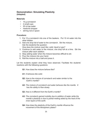 35
Demonstration: Simulating Plasticity
(Adapted)
Materials
•	 15 g cornstarch
•	 2 small cups
•	 20 ml tap water
•	 medicine dropper
•	 stirring rod or spoon
Procedure:
1.	 Put 15 g cornstarch into one of the beakers. Put 10 ml water into the
other beaker.
2.	 Add one drop full of water to the cornstarch. Stir the mixture.
Ask the students the question:
How does the mixture react like; solid, liquid or gas?
3.	 Continue to add water to the mixture, one drop full at a time. Stir the
mixture after each addition.
4.	 Stop adding water when the mixture becomes difficult to stir.
5.	 Pour the mixture into your hand.
6.	 Roll the mixture into a ball and press it.
Let the students explain what they have observed. Facilitate the students’
reactions with the following questions:
Q1. How does the mixture behave like?
A1: It behaves like solid.
Q2. How is the mixture of cornstarch and water similar to the
Earth’s mantle?
A2: The mixture of cornstarch and water behaves like the mantle. It
has the ability to flow slowly..
Q3. How is it different from the Earth’s mantle?
A3: The cornstarch gained mobility due to addition of water while the
mantle’s plasticity is due to partial melting aided by the heat of the
inner layers of the earth.
Q4. How does the plasticity of the Earth’s mantle influence the
movement of the lithospheric plates?
 