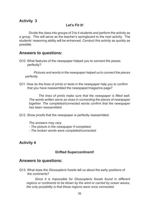 38
Activity 3
Let’s Fit it!
Divide the class into groups of 3 to 4 students and perform the activity as
a group. This will serve as the teacher’s springboard to the next activity. The
students’ reasoning ability will be enhanced. Conduct this activity as quickly as
possible.
Answers to questions:
Q10. What features of the newspaper helped you to connect the pieces
perfectly?
Pictures and words in the newspaper helped us to connect the pieces
perfectly.
Q11. How do the lines of prints or texts in the newspaper help you to confirm
that you have reassembled the newspaper/magazine page?
The lines of prints make sure that the newspaper is fitted well.
The words written serve as clues in connecting the pieces of newspaper
together. The completed/connected words confirm that the newspaper
has been reassembled.
Q12. Show proofs that the newspaper is perfectly reassembled.
The answers may vary.
- The picture in the newspaper if completed.
- The broken words were completed/connected.
Activity 4
Drifted Supercontinent!
Answers to questions:
Q13. What does the Glossopteris fossils tell us about the early positions of 	
the continents?
Since it is impossible for Glossopteris fossils found in different
regions or continents to be blown by the wind or carried by ocean waves,
the only possibility is that these regions were once connected.
 