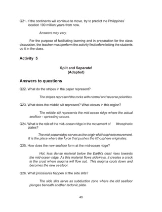 40
Q21. If the continents will continue to move, try to predict the Philippines’
location 100 million years from now.
Answers may vary.
	
For the purpose of facilitating learning and in preparation for the class
discussion, the teacher must perform the activity first before letting the students
do it in the class.
Activity 5
Split and Separate!
(Adapted)
Answers to questions
Q22. What do the stripes in the paper represent?
The stripes represent the rocks with normal and reverse polarities.
Q23. What does the middle slit represent? What occurs in this region?
The middle slit represents the mid-ocean ridge where the actual
seafloor - spreading occurs.
Q24. What is the role of the mid–ocean ridge in the movement of lithospheric
plates?
The mid-ocean ridge serves as the origin of lithospheric movement.
It is the place where the force that pushes the lithosphere originates.
Q25. How does the new seafloor form at the mid-ocean ridge?
Hot, less dense material below the Earth’s crust rises towards
the mid-ocean ridge. As this material flows sideways, it creates a crack
in the crust where magma will flow out. This magma cools down and
becomes the new seafloor.
Q26. What process/es happen at the side slits?
The side slits serve as subduction zone where the old seafloor
plunges beneath another tectonic plate.
 