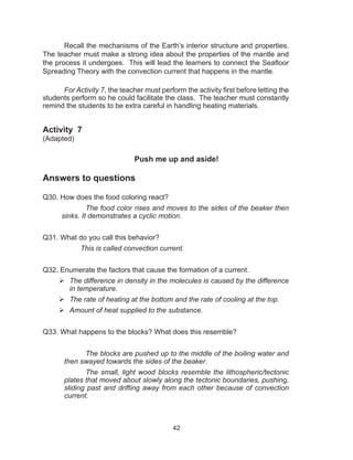 42
Recall the mechanisms of the Earth’s interior structure and properties.
The teacher must make a strong idea about the properties of the mantle and
the process it undergoes.  This will lead the learners to connect the Seafloor
Spreading Theory with the convection current that happens in the mantle.
For Activity 7, the teacher must perform the activity first before letting the
students perform so he could facilitate the class. The teacher must constantly
remind the students to be extra careful in handling heating materials.
Activity 7
(Adapted)
	 Push me up and aside!
Answers to questions
Q30. How does the food coloring react?
		 The food color rises and moves to the sides of the beaker then
sinks. It demonstrates a cyclic motion.
Q31. What do you call this behavior?
This is called convection current.
Q32. Enumerate the factors that cause the formation of a current.
	The difference in density in the molecules is caused by the difference
in temperature.
	The rate of heating at the bottom and the rate of cooling at the top.
	Amount of heat supplied to the substance.
Q33. What happens to the blocks? What does this resemble?
The blocks are pushed up to the middle of the boiling water and
then swayed towards the sides of the beaker.
The small, light wood blocks resemble the lithospheric/tectonic
plates that moved about slowly along the tectonic boundaries, pushing,
sliding past and drifting away from each other because of convection
current.
 