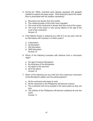 47
4.	 During the 1960s, scientists were already equipped with gadgets
needed to explore the deep ocean. What discovery about the ocean
floor is associated with the seafloor spreading?
a.	 Mountains are denser than the mantle.
b.	 The rotational poles of the Earth have migrated.
c.	 The crust of the continents is denser than the crust of the ocean.
d.	 The crust of the ocean is very young relative to the age of the
crust of the continents.
	 Answer: B
5.	 If the Atlantic Ocean is widening at a rate of 3 cm per year, how far
(in kilometers) will it spread in a million years?
a.	 3 kilometers
b.	 30 kilometers
c.	 300 kilometers
d.	 3000 kilometers
	 Answer: B
6.	 Which of the following increases with distance from a mid-ocean
ridge?
a.	 the age of oceanic lithosphere
b.	 the thickness of the lithosphere
c.	 the depth to the sea floor
d.	 all of the above
	 Answer: D
7.	 Which of the following can you infer from the continuous movement
of the lithospheric plates over the asthenosphere?
a.	 All the continents will cease to exist.
b.	 All the volcanoes in the Philippines will become inactive.
c.	 The continents will not be located in the same place as they are
now.
d.	 The islands of the Philippines will become scattered all over the
world.
	 Answer: C
 