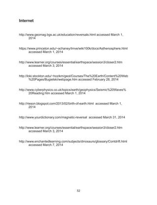 52
Internet
http://www.geomag.bgs.ac.uk/education/reversals.html accessed March 1,
2014
https://www.princeton.edu/~achaney/tmve/wiki100k/docs/Asthenosphere.html 	
	 accessed March 1, 2014
http://www.learner.org/courses/essential/earthspace/session3/closer2.htm
accessed March 3, 2014
http://loki.stockton.edu/~hozikm/geol/Courses/The%20Earth/Content%20Web
	 %20Pages/Bugielski/webpage.htm accessed February 28, 2014
http://www.cyberphysics.co.uk/topics/earth/geophysics/Seismic%20Waves%
20Reading.htm accessed March 1, 2014
http://rieson.blogspot.com/2013/02/birth-of-earth.html accessed March 1,
2014
http://www.yourdictionary.com/magnetic-reversal accessed March 31, 2014
http://www.learner.org/courses/essential/earthspace/session3/closer2.htm
accessed March 3, 2014
http://www.enchantedlearning.com/subjects/dinosaurs/glossary/Contdrift.html
accessed March 7, 2014
 
