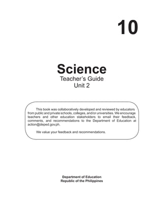 10
Science
Department of Education
Republic of the Philippines
This book was collaboratively developed and reviewed by educators
from public and private schools, colleges, and/or universities. We encourage
teachers and other education stakeholders to email their feedback,
comments, and recommendations to the Department of Education at
action@deped.gov.ph.
We value your feedback and recommendations.
Teacher’s Guide
Unit 2
 