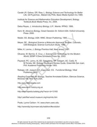 D
EPED
C
O
PY
239
Carale LR. Galvez, ER. Risa, L. Biology Science and Technology for Better 	
	Life, Gil Puyat Ave., Makati City Phils. Basic Media System Inc.1989.
Institute for Science and Mathematics Education Development, Biology 		
	 Textbook,Book Media Press, Inc. 2004.
Delos Reyes, J. Introductory Biology, U.P., Manila: IPPAO. 1995.
Kent, M. Advance Biology, Great Claredon St. Oxford USA: Oxford University 	
	 Press	2000.
Mader, SS. Biology, USA: WMC. Brown Publishing. 1985.
Meyer, DE., Biological Science a Molecular Approach, Boulder, Colorado, 		
	 USA Biological, Science Curriculum Study. 1980.
Miller, K. Levine, J. Biology Prentice Hall, New Jersey. 1991
Olivares, M. Bermio, E. Cruz, J. Science and Technology for the Modern 		
	World; SEMP II Diwa Scholastic Press Inc. 2003.
Payawal, PC. Lannu, AL SD. Sangalang, MF. Soligam, AC. Cadiz, N 		
	 M.Torreta, NK. Biology: Study and Review Guide, Greenhills San Juan, 	
	 Phil: Academe Publishing House 1993.
Rabago, LM. Joaquin, CC. Lagunzad, CG. Functional Biology, Vibal 		
	 Publishing 2010.
Reading Essentials for Biology, Teacher Annotated Edition, Glencoe Science,
McGraw Hill, New York.USA.
http.www.Albertawow.com
http.www.earth history.org.uk
http.www.napedu/catalog.php?recor id+13165
http// petrified wood museum.org/imprints.htm
Poole, Lynne Carbon -14. www.chem.uwec.edu
http://serendip.brynmawr.edu/waldron/#evolution
All rights reserved. No part of this material may be reproduced or transmitted in any form or by any means -
electronic or mechanical including photocopying – without written permission from the DepEd Central Office. First Edition, 2015.
 
