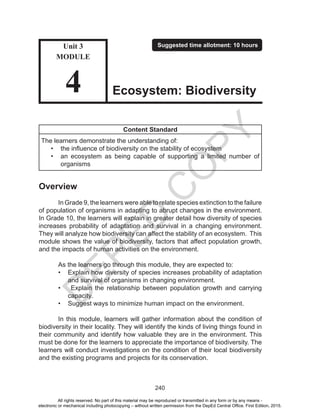 D
EPED
C
O
PY
240
Content Standard
The learners demonstrate the understanding of:
•	 the influence of biodiversity on the stability of ecosystem
•	 an ecosystem as being capable of supporting a limited number of
organisms
Overview
	 In Grade 9, the learners were able to relate species extinction to the failure
of population of organisms in adapting to abrupt changes in the environment.
In Grade 10, the learners will explain in greater detail how diversity of species
increases probability of adaptation and survival in a changing environment.
They will analyze how biodiversity can affect the stability of an ecosystem. This
module shows the value of biodiversity, factors that affect population growth,
and the impacts of human activities on the environment.
	 As the learners go through this module, they are expected to:
•	 Explain how diversity of species increases probability of adaptation
and survival of organisms in changing environment.
•	 Explain the relationship between population growth and carrying
capacity.
•	 Suggest ways to minimize human impact on the environment.
	 In this module, learners will gather information about the condition of
biodiversity in their locality. They will identify the kinds of living things found in
their community and identify how valuable they are in the environment. This
must be done for the learners to appreciate the importance of biodiversity. The
learners will conduct investigations on the condition of their local biodiversity
and the existing programs and projects for its conservation.
Unit 3
MODULE
4
Suggested time allotment: 10 hours
Ecosystem: Biodiversity
All rights reserved. No part of this material may be reproduced or transmitted in any form or by any means -
electronic or mechanical including photocopying – without written permission from the DepEd Central Office. First Edition, 2015.
 