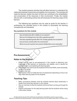 D
EPED
C
O
PY
241
	 The module presents activities that will allow learners to understand the
relationship between biodiversity and stability of an ecosystem.The activities will
make the learners realize how each of them can contribute to the rehabilitation
and conservation of the resources in their environment. Finally, the module
will end with a culminating activity that will showcase the learning output of the
learners.
The following key questions may be used as guide for the teacher in
synthesizing the activities found in the module to accomplish the learning
competencies and standards.
Key questions for this module
Pre-Assessment:
Notes to the teacher:
•	 KWHL chart is used as pre-assessment in this module to determine prior
knowledge of the learners on biodiversity and stability, and to identify the
required skills in accomplishing the learning tasks.
•	 The teacher may want to ask the students to fill out the KWHL chart individually,
by pair or by group.
•	 Answers may vary.
•	 The teacher is free to modify this form of assessment depending on how it can
help make learning easier for the students.
Teaching Tips:
•	 Make connections between what the students learned about biodiversity in
Grade 9 and what they will learn in this module.
•	 Give an overview of what the students will do and learn as they go through the
module.
•	 Capture enthusiasm for the daily learning tasks that the students will be doing
in the entire module.
All rights reserved. No part of this material may be reproduced or transmitted in any form or by any means -
electronic or mechanical including photocopying – without written permission from the DepEd Central Office. First Edition, 2015.
 