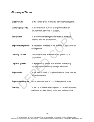 D
EPED
C
O
PY
254
Glossary of Terms
Biodiversity is the variety of life forms in a particular ecosystem.
Carrying capacity is the maximum number of organisms that an
environment can hold or support,
Ecosystem is a community of organisms that live, feed and
interact with the environment.		
Exponential growth is a constant increase in the number of population of
an organism.
Limiting factors these are factors that control the growth of a
population.
Logistic growth is a population growth that reaches its carrying
apacity characterized by zero growth rates.
Population is the total number of organisms of the same species
in the same area.
Population density is the measurement of population per unit area.
Stability is the capability of an ecosystem to be self-regulating,
and returns it to a steady state after a disturbance.
All rights reserved. No part of this material may be reproduced or transmitted in any form or by any means -
electronic or mechanical including photocopying – without written permission from the DepEd Central Office. First Edition, 2015.
 