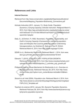 D
EPED
C
O
PY
255
References and Links
Internet Sources:
Retrieved from http://www.conservation.org/global/philippines/publications/		
	 Documents/Mapping_Population-Biodiversity_Connections.pdf
Activate Instruction (2011, January 11). Study Guide: Population 			
	 Dynamics | Carrying Capacity | Activate Instruction. Retrieved March 5, 	
	 2014, from https://app.activateinstruction.org/playlist/resource-sview/	
	rid/51ef03ce07121c75158c76f0/id/51ed742a07121cad4fe66a3c/bc0/	
	search/bc1/playlist
Daily, G., & Ehrlrich, P. (1992, November). Population, Sustainability, and 	
Earth’s Carrying Capacity A framework for estimating population
sizes and lifestyles that could be sustained without undermining
futuregenerations, by Gretchen C. Daily and Paul R. Ehrlich.
Retrieved March 6, 2014, from http://dieoff.org/page112.htm
DENR (n.d.). Biodiversity Resources. Retrieved March 1, 2014, from www.
denr.gov.ph/index.php/component/content/article/18.html
Elbrecht, T. (2010). ECOLOGY UNIT: POPULATION GROWTH.
Retrieved February 28, 2014, from http://www.crazyteacherlady.com/
uploads/5/1/4/8/5148626/objective_2_activities_pop_growth.pdf
Philippine Clearing House Mechanism for Biodiversity (n.d.). Overview on
Biological Diversity. Retrieved February 28, 2014, from http://www.
chm.ph/index.php?option=com_content&view=article&id=55&Item
id=55
Skoool.co.uk/ Intel (2004). Population size. Retrieved March 4, 2014, from
http://www.skoool.co.uk/content/keystage3/biology/pc/learningsteps/
FSPLC/LO_Template.swf
Teachers try science (2012, January 30). Dynamic Population Dynamics.
Retrieved February 28, 2014, from http://www.teacherstryscience.org/
lp/dynamic-population-dynamics
All rights reserved. No part of this material may be reproduced or transmitted in any form or by any means -
electronic or mechanical including photocopying – without written permission from the DepEd Central Office. First Edition, 2015.
 