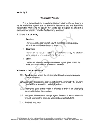 D
EPED
C
O
PY
179
Activity 5
What Went Wrong?
This activity will get the students familiarized with the different disorders
in the endocrine system due to hormonal imbalance and the hormones
responsible. After doing the activity, they will be able to explain the effect of a
particular hormone in the body, if not properly regulated.
Answers in the Activity:
1.	 Dwarfism
There is too little secretion of growth hormones by the pituitary
gland, thus resulting to stunted growth.
2.	 Gigantism
There is an excessive secretion of growth hormones by the pituitary
gland causing too much growth to the person.
3.	 Goiter
There is an abnormal enlargement of the thyroid gland due to too
much or too little amount of secreted hormone.
Answers to Guide Questions:
Q25. Dwarfism may arise if the pituitary gland is not producing enough
growth hormones.
Q26. A person with excessive secretion of growth hormones by the pituitary
gland will have a condition called gigantism.
Q27. The thyroid gland of the person is inflamed as there is an underlying
abnormality in thyroid secretion.
Q28. The gland cannot make enough thyroid hormone if it does not have
enough iodine in the blood, so taking iodized salt is helpful.
Q29. 	Answers may vary.
All rights reserved. No part of this material may be reproduced or transmitted in any form or by any means -
electronic or mechanical including photocopying – without written permission from the DepEd Central Office. First Edition, 2015.
 