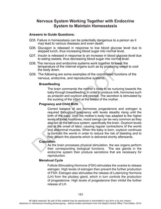 D
EPED
C
O
PY
183
Nervous System Working Together with Endocrine
System to Maintain Homeostasis
Answers to Guide Questions:
Q35. Failure in homeostasis can be potentially dangerous to a person as it
may lead to various diseases and even death.
Q36.	Glucagon is released in response to low blood glucose level due to
skipped lunch, thus increasing blood sugar into normal level.
Q37.	 Insulin is released in response to an increase in blood glucose level due
to eating sweets, thus decreasing blood sugar into normal level.
Q38. The nervous and endocrine systems work together to lower the
temperature of the internal organs such as by producing sweat to cool
the body down.
Q39. The following are some examples of the coordinated functions of the
nervous, endocrine, and reproductive systems:	
	Breastfeeding
The brain commands the mother’s body to be nurturing towards the
baby through breastfeeding. In order to produce milk, hormones such
as prolactin and oxytocin are needed. The secretion is stimulated by
the sucking of the infant at the breast of the mother.
Pregnancy and Child Birth
Correct balance of sex hormones progesterone and estrogen is
required throughout pregnancy with levels steadily rising until the
birth of the baby. Until the mother’s body has adapted to the higher
levels of these hormones, mood swings can be very common as they
also act on the nervous system, specifically the brain. Oxytocin levels
rise at the onset of labor, causing regular contractions of the womb
and abdominal muscles. When the baby is born, oxytocin continues
to contract the womb in order to reduce the risk of bleeding and to
help detach the placenta which is delivered shortly afterwards. 
Copulation
As the brain processes physical stimulation, the sex organs perform
their corresponding biological functions. The sex glands in the
endocrine system then produce secretions that are necessary for
reproduction.
Menstrual Cycle
Follicle-Stimulating Hormone (FSH) stimulates the ovaries to release
estrogen. High levels of estrogen then prevent the further production
of FSH. Estrogen also stimulates the release of Luteinizing Hormone
(LH) from the pituitary gland, which in turn controls the production
of progesterone. High levels of progesterone then inhibit the further
release of LH.
All rights reserved. No part of this material may be reproduced or transmitted in any form or by any means -
electronic or mechanical including photocopying – without written permission from the DepEd Central Office. First Edition, 2015.
 
