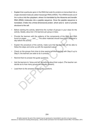 D
EPED
C
O
PY
204
•	 Explain that a particular gene in the DNA that code for proteins is transcribed into a
single-stranded molecule called messenger RNA(mRNA). The mRNAtravels out of
the nucleus into the cytoplasm, where it is translated by the ribosome and transfer
RNA (tRNA) molecules into a peptide sequence. Once the peptide sequence is
translated, it folds into a three-dimensional protein, which acts to work or provide
structure to the cell.
•	 Before starting the activity, determine the number of groups in your class for the
activity. Ideally, about ten (10) learners per group or less).
•	 Provide the learners with the patterns of the components of the DNA and RNA
found on pages __, __, and __. The other materials should have been assigned a
day before the activity.
•	 Explain the procedure of the activity, make sure that the learners will be able to
follow the steps and come up with the expected output.
•	 Check on the groups from time to time seeing to it that starting with Step 6 up to
Step 9, the learners are able to do it correctly.
•	 Remind them to answer the guide questions.
•	 Ask the learners to “show and tell” something about their output. (The teacher can
decide as to how many groups will actually present).
•	 Lead them to the answers to the guide questions.
All rights reserved. No part of this material may be reproduced or transmitted in any form or by any means -
electronic or mechanical including photocopying – without written permission from the DepEd Central Office. First Edition, 2015.
 