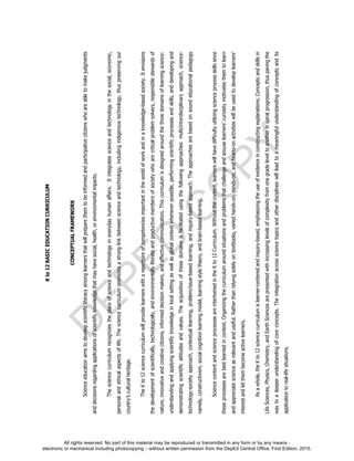 D
EPED
C
O
PY
Kto12BASICEDUCATIONCURRICULUM
CONCEPTUALFRAMEWORK
Scienceeducationaimstodevelopscientificliteracyamonglearnersthatwillpreparethemtobeinformedandparticipativecitizenswhoareabletomakejudgments
anddecisionsregardingapplicationsofscientificknowledgethatmayhavesocial,health,orenvironmentalimpacts.
Thesciencecurriculumrecognizestheplaceofscienceandtechnologyineverydayhumanaffairs.Itintegratesscienceandtechnologyinthesocial,economic,
personalandethicalaspectsoflife.Thesciencecurriculumpromotesastronglinkbetweenscienceandtechnology,includingindigenoustechnology,thuspreservingour
country’sculturalheritage.
TheKto12sciencecurriculumwillprovidelearnerswitharepertoireofcompetenciesimportantintheworldofworkandinaknowledge-basedsociety.Itenvisions
thedevelopmentofscientifically,technologically,andenvironmentallyliterateandproductivemembersofsocietywhoarecriticalproblemsolvers,responsiblestewardsof
nature,innovativeandcreativecitizens,informeddecisionmakers,andeffectivecommunicators.Thiscurriculumisdesignedaroundthethreedomainsoflearningscience:
understandingandapplyingscientificknowledgeinlocalsettingaswellasglobalcontextwheneverpossible,performingscientificprocessesandskills,anddevelopingand
demonstratingscientificattitudesandvalues.Theacquisitionofthesedomainsisfacilitatedusingthefollowingapproaches:multi/interdisciplinaryapproach,science-
technology-societyapproach,contextuallearning,problem/issue-basedlearning,andinquiry-basedapproach.Theapproachesarebasedonsoundeducationalpedagogy
namely,constructivism,socialcognitionlearningmodel,learningstyletheory,andbrain-basedlearning.
SciencecontentandscienceprocessesareintertwinedintheKto12Curriculum.Withoutthecontent,learnerswillhavedifficultyutilizingscienceprocessskillssince
theseprocessesarebestlearnedincontext.Organizingthecurriculumaroundsituationsandproblemsthatchallengeandarouselearners’curiositymotivatesthemtolearn
andappreciatescienceasrelevantanduseful.Ratherthanrelyingsolelyontextbooks,variedhands-on,minds-on,andhearts-onactivitieswillbeusedtodeveloplearners’
interestandletthembecomeactivelearners.
Asawhole,theKto12sciencecurriculumislearner-centeredandinquiry-based,emphasizingtheuseofevidenceinconstructingexplanations.Conceptsandskillsin
LifeSciences,Physics,Chemistry,andEarthSciencesarepresentedwithincreasinglevelsofcomplexityfromonegradeleveltoanotherinspiralprogression,thuspavingthe
waytoadeeperunderstandingofcoreconcepts.Theintegrationacrosssciencetopicsandotherdisciplineswillleadtoameaningfulunderstandingofconceptsandits
applicationtoreal-lifesituations.
All rights reserved. No part of this material may be reproduced or transmitted in any form or by any means -
electronic or mechanical including photocopying – without written permission from the DepEd Central Office. First Edition, 2015.
 