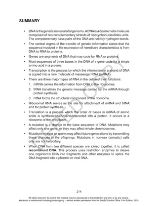 D
EPED
C
O
PY
214
SUMMARY
•	 DNAisthegeneticmaterialoforganisms.ADNAisadoublehelixmolecule
composed of two complementary strands of deoxyribonucleotides units.
The complementary base pairs of the DNA are held by hydrogen bonds.
•	 The central dogma of the transfer of genetic information states that the
sequence involved in the expression of hereditary characteristics is from
DNA to RNA to proteins.
•	 Genes are segments of DNA that may code for RNA or proteins.
•	 Most sequences of three bases in the DNA of a gene code for a single
amino acid in a protein.
•	 Transcription is the process by which the information in a strand of DNA
is copied into a new molecule of messenger RNA (mRNA).
•	 There are three major types of RNA in the cell and their functions:
1.	 mRNA carries the information from DNA to the ribosomes.
2.	 tRNA translates the genetic message carried by the mRNA through
protein synthesis.
3.	 rRNA forms the structural component of the ribosome.
•	 Ribosomal RNA serves as the site for attachment of mRNA and tRNA
and for protein synthesis
•	 Translation is a process which the order of bases in mRNA of amino
acids is synthesized/converted/decoded into a protein. It occurs in a
ribosome of the cytoplasm.
•	 A mutation is a change in the base sequence of DNA. Mutations may
affect only one gene, or they may affect whole chromosomes.
•	 Mutations in eggs or sperm may affect future generations by transmitting
these changes in the offsprings. Mutations in non-sex (somatic) cells
only are not hereditary.
•	 When DNA from two different species are joined together, it is called
recombinant DNA. This process uses restriction enzymes to cleave
one organism’s DNA into fragments and other enzymes to splice the
DNA fragment into a plasmid or viral DNA.
All rights reserved. No part of this material may be reproduced or transmitted in any form or by any means -
electronic or mechanical including photocopying – without written permission from the DepEd Central Office. First Edition, 2015.
 