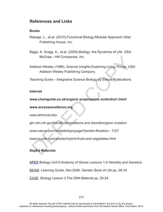 D
EPED
C
O
PY
217
References and Links
Books
Rabago, L., et.al. (2010).Functional Biology:Modular Approach.Vibal 		
	 Publishing House, Inc.
Biggs. A. Gregg, K., et.al. (2000).Biology: the Dynamics of Life. USA: 		
	 McGraw - Hill Companies. Inc.
Addison-Wesley (1996). Science Insights:Exploring Living Things. USA:
	 Addison Wesley Publishing Company.
Teaching Guide – Integrative Science Biology by Eferza Publications
Internet
www.chemguide.co.uk/organic props/amino acids/dna1.html/
www.accessexcellence.org
www.elmhurst.edu
ghr.nlm.nih.gov/handbook/mutations and disorders/gene mutation
www.nature.com/scitable/topicpage/Genetic-Mutation - 1127
www.buzzle.com/articles/hybrid-fruits-and-vegetables.html
DepEd Materials
APEX Biology Unit 6 Anatomy of Genes Lessons 1-5 Heredity and Genetics
BEAM Learning Guide, Nov.2008, Genetic Book of Life pp. 28-34
EASE Biology Lesson 3 The DNA Material pp. 20-24
All rights reserved. No part of this material may be reproduced or transmitted in any form or by any means -
electronic or mechanical including photocopying – without written permission from the DepEd Central Office. First Edition, 2015.
 