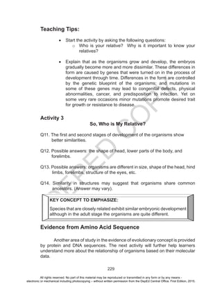 D
EPED
C
O
PY
229
Teaching Tips:
•	 Start the activity by asking the following questions:
o	 Who is your relative? Why is it important to know your
relatives?
•	 Explain that as the organisms grow and develop, the embryos
gradually become more and more dissimilar. These differences in
form are caused by genes that were turned on in the process of
development through time. Differences in the form are controlled
by the genetic blueprint of the organisms; and mutations in
some of these genes may lead to congenital defects, physical
abnormalities, cancer, and predisposition to infection. Yet on
some very rare occasions minor mutations promote desired trait
for growth or resistance to disease.
Activity 3
So, Who is My Relative?
Q11. The first and second stages of development of the organisms show
better similarities.
Q12. Possible answers: the shape of head, lower parts of the body, and
forelimbs.
Q13. Possible answers: organisms are different in size, shape of the head, hind
limbs, forelimbs, structure of the eyes, etc.
Q14. Similarity in structures may suggest that organisms share common
ancestors. (Answer may vary).
	
Evidence from Amino Acid Sequence
Another area of study in the evidence of evolutionary concept is provided
by protein and DNA sequences. The next activity will further help learners
understand more about the relationship of organisms based on their molecular
data.
KEY CONCEPT TO EMPHASIZE:
Species that are closely related exhibit similar embryonic development
although in the adult stage the organisms are quite different.
All rights reserved. No part of this material may be reproduced or transmitted in any form or by any means -
electronic or mechanical including photocopying – without written permission from the DepEd Central Office. First Edition, 2015.
 