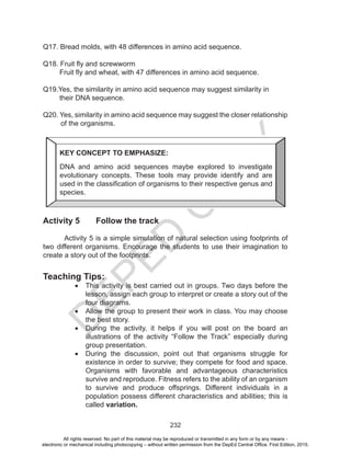 D
EPED
C
O
PY
232
Q17. Bread molds, with 48 differences in amino acid sequence.
Q18. Fruit fly and screwworm
Fruit fly and wheat, with 47 differences in amino acid sequence.
Q19.Yes, the similarity in amino acid sequence may suggest similarity in
their DNA sequence.
Q20. Yes, similarity in amino acid sequence may suggest the closer relationship
of the organisms.
				
Activity 5 Follow the track
Activity 5 is a simple simulation of natural selection using footprints of
two different organisms. Encourage the students to use their imagination to
create a story out of the footprints.
Teaching Tips:
•	 This activity is best carried out in groups. Two days before the
lesson, assign each group to interpret or create a story out of the
four diagrams.
•	 Allow the group to present their work in class. You may choose
the best story.
•	 During the activity, it helps if you will post on the board an
illustrations of the activity “Follow the Track” especially during
group presentation.
•	 During the discussion, point out that organisms struggle for
existence in order to survive; they compete for food and space.
Organisms with favorable and advantageous characteristics
survive and reproduce. Fitness refers to the ability of an organism
to survive and produce offsprings. Different individuals in a
population possess different characteristics and abilities; this is
called variation.
KEY CONCEPT TO EMPHASIZE:
DNA and amino acid sequences maybe explored to investigate
evolutionary concepts. These tools may provide identify and are
used in the classification of organisms to their respective genus and
species.
All rights reserved. No part of this material may be reproduced or transmitted in any form or by any means -
electronic or mechanical including photocopying – without written permission from the DepEd Central Office. First Edition, 2015.
 