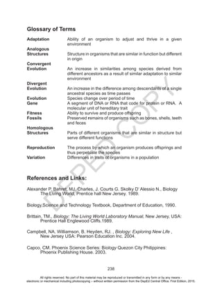 D
EPED
C
O
PY
238
Glossary of Terms
Adaptation	 Ability of an organism to adjust and thrive in a given
environment
Analogous
Structures 	 Structure in organisms that are similar in function but different
in origin
Convergent
Evolution	 An increase in similarities among species derived from
different ancestors as a result of similar adaptation to similar
environment
Divergent
Evolution	 An increase in the difference among descendants of a single
ancestral species as time passes
Evolution		 Species change over period of time
Gene	 A segment of DNA or RNA that code for protein or RNA. A
molecular unit of hereditary trait
Fitness		 Ability to survive and produce offspring
Fossils	 Preserved remains of organisms such as bones, shells, teeth
and feces
Homologous
Structures	 Parts of different organisms that are similar in structure but
serve different functions
Reproduction	 The process by which an organism produces offsprings and
thus perpetuate the species
Variation	 Differences in traits of organisms in a population
References and Links:
Alexander P. Bahret, MJ. Charles, J. Courts G. Skolky D’ Alessio N., Biology 	
	 The Living World, Prentice hall New Jersey. 1989.
Biology,Science and Technology Textbook, Department of Education, 1990.
Brittain, TM., Biology: The Living World Laboratory Manual, New Jersey, USA:	
	 Prentice Hall Englewood Cliffs.1989.
Campbell, NA. Williamson, B. Heyden, RJ. , Biology: Exploring New Life , 		
	 New Jersey USA: Pearson Education Inc. 2004.
Capco, CM. Phoenix Science Series: Biology Quezon City Philippines: 		
	 Phoenix Publishing House. 2003.
All rights reserved. No part of this material may be reproduced or transmitted in any form or by any means -
electronic or mechanical including photocopying – without written permission from the DepEd Central Office. First Edition, 2015.
 