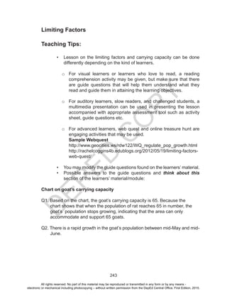 D
EPED
C
O
PY
243
Limiting Factors
Teaching Tips:
•	 Lesson on the limiting factors and carrying capacity can be done
differently depending on the kind of learners.
o	 For visual learners or learners who love to read, a reading
comprehension activity may be given, but make sure that there
are guide questions that will help them understand what they
read and guide them in attaining the learning objectives.
o	 For auditory learners, slow readers, and challenged students, a
multimedia presentation can be used in presenting the lesson
accompanied with appropriate assessment tool such as activity
sheet, guide questions etc.
o	 For advanced learners, web quest and online treasure hunt are
engaging activities that may be used.
Sample Webquest
http://www.geocities.ws/rdw122/WQ_regulate_pop_growth.html
http://rachelcoggins4b.edublogs.org/2012/05/19/limiting-factors-
web-quest/
•	 You may modify the guide questions found on the learners’ material.
•	 Possible answers to the guide questions and think about this
section of the learners’ material/module:
Chart on goat’s carrying capacity
Q1. Based on the chart, the goat’s carrying capacity is 65. Because the
chart shows that when the population of rat reaches 65 in number, the
goat’s population stops growing, indicating that the area can only
accommodate and support 65 goats.
Q2. There is a rapid growth in the goat’s population between mid-May and mid-
June.
All rights reserved. No part of this material may be reproduced or transmitted in any form or by any means -
electronic or mechanical including photocopying – without written permission from the DepEd Central Office. First Edition, 2015.
 