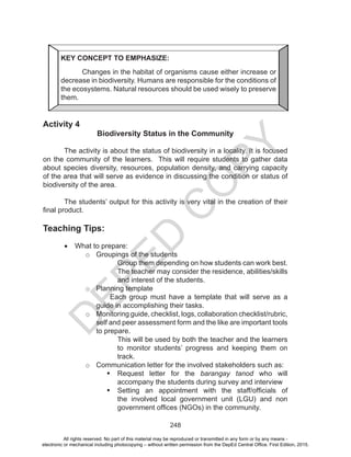 D
EPED
C
O
PY
248
Activity 4
Biodiversity Status in the Community
	
	 The activity is about the status of biodiversity in a locality. It is focused
on the community of the learners. This will require students to gather data
about species diversity, resources, population density, and carrying capacity
of the area that will serve as evidence in discussing the condition or status of
biodiversity of the area.
	 The students’ output for this activity is very vital in the creation of their
final product.
Teaching Tips:
•	 What to prepare:
o	 Groupings of the students
Group them depending on how students can work best.
The teacher may consider the residence, abilities/skills
and interest of the students.
o	 Planning template
Each group must have a template that will serve as a
guide in accomplishing their tasks.
o	 Monitoring guide, checklist, logs, collaboration checklist/rubric,
self and peer assessment form and the like are important tools
to prepare.
This will be used by both the teacher and the learners
to monitor students’ progress and keeping them on
track.
o	 Communication letter for the involved stakeholders such as:
	Request letter for the barangay tanod who will
accompany the students during survey and interview
	Setting an appointment with the staff/officials of
the involved local government unit (LGU) and non
government offices (NGOs) in the community.
KEY CONCEPT TO EMPHASIZE:
Changes in the habitat of organisms cause either increase or
decrease in biodiversity. Humans are responsible for the conditions of
the ecosystems. Natural resources should be used wisely to preserve
them.
All rights reserved. No part of this material may be reproduced or transmitted in any form or by any means -
electronic or mechanical including photocopying – without written permission from the DepEd Central Office. First Edition, 2015.
 