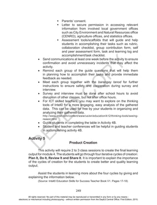 D
EPED
C
O
PY
249
	Parents’ consent.
	Letter to secure permission in accessing relevant
information from involved local government offices
such as City Environment and Natural Resources office
(CENRO), agriculture offices, and statistics offices.
	Assessment tools/scaffolds that will guide and help
students in accomplishing their tasks such as rubric,
collaboration checklist, group contribution form, self
and peer assessment form, task and learning log and
accomplishment/task checklist.
•	 Send communications at least one week before the activity to ensure
confirmation and avoid unnecessary incidents that may affect the
activity.
•	 Remind each group of the guide questions that will help them
in planning how to accomplish their tasks and provide immediate
feedback as needed.
•	 Meet each group together with the barangay tanod for further
instructions to ensure safety and cooperation during survey and
interview.
•	 Survey and interview must be done after school hours to avoid
disruption of other classes, but not after office hours.
•	 For ICT skilled teachers, you may want to explore on the thinking
tools of Intel© for a more engaging, easy analysis of the gathered
data. This can be used for free by your students in organizing and
analyzing their gathered data.
http://www.intel.com/content/www/us/en/education/k12/thinking-tools/seeing-
reason.html
•	 Guide students in completing the table in Activity 4B.
•	 Student and teacher conferences will be helpful in guiding students
in accomplishing activity 4B.
Activity 5
Product Creation
	 This activity will require 2 to 3 class sessions to create the final learning
output for module 4. The students will go through four iterative cycles of creation:
Plan It, Do It, Review It and Share It. It is important to explain the importance
of the cycles of creation for the students to create better and quality learning
output.
	 Assist the students in learning more about the four cycles by giving and
explaining the information below.
(Source: Intel© Education Skills for Success Teacher Book V1. Pages 17-18)
All rights reserved. No part of this material may be reproduced or transmitted in any form or by any means -
electronic or mechanical including photocopying – without written permission from the DepEd Central Office. First Edition, 2015.
 