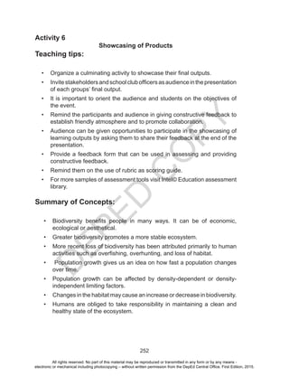 D
EPED
C
O
PY
252
Activity 6
Showcasing of Products
Teaching tips:
•	 Organize a culminating activity to showcase their final outputs.
•	 Invitestakeholdersandschoolclubofficersasaudienceinthepresentation
of each groups’ final output.
•	 It is important to orient the audience and students on the objectives of
the event.
•	 Remind the participants and audience in giving constructive feedback to
establish friendly atmosphere and to promote collaboration.
•	 Audience can be given opportunities to participate in the showcasing of
learning outputs by asking them to share their feedback at the end of the
presentation.
•	 Provide a feedback form that can be used in assessing and providing
constructive feedback.
•	 Remind them on the use of rubric as scoring guide.
•	 For more samples of assessment tools visit Intel© Education assessment
library.
Summary of Concepts:
•	 Biodiversity benefits people in many ways. It can be of economic,
ecological or aesthetical.
•	 Greater biodiversity promotes a more stable ecosystem.
•	 More recent loss of biodiversity has been attributed primarily to human
activities such as overfishing, overhunting, and loss of habitat.
•	 Population growth gives us an idea on how fast a population changes
over time.
•	 Population growth can be affected by density-dependent or density-
independent limiting factors.
•	 Changes in the habitat may cause an increase or decrease in biodiversity.
•	 Humans are obliged to take responsibility in maintaining a clean and
healthy state of the ecosystem.
All rights reserved. No part of this material may be reproduced or transmitted in any form or by any means -
electronic or mechanical including photocopying – without written permission from the DepEd Central Office. First Edition, 2015.
 