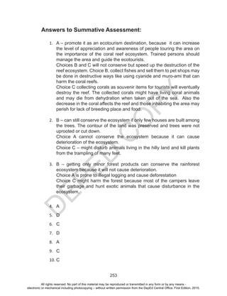 D
EPED
C
O
PY
253
Answers to Summative Assessment:
1.	 A – promote it as an ecotourism destination, because it can increase
the level of appreciation and awareness of people touring the area on
the importance of the coral reef ecosystem. Trained persons should
manage the area and guide the ecotourists.
Choices B and C will not conserve but speed up the destruction of the
reef ecosystem. Choice B, collect fishes and sell them to pet shops may
be done in destructive ways like using cyanide and muro-ami that can
harm the coral reefs.
Choice C collecting corals as souvenir items for tourists will eventually
destroy the reef. The collected corals might have living coral animals
and may die from dehydration when taken out of the sea. Also the
decrease in the coral affects the reef and those inhabiting the area may
perish for lack of breeding place and food.
	
2.	 B – can still conserve the ecosystem if only few houses are built among
the trees. The contour of the land was preserved and trees were not
uprooted or cut down.
Choice A cannot conserve the ecosystem because it can cause
deterioration of the ecosystem.
Choice C – might disturb animals living in the hilly land and kill plants
from the trampling of many feet.
3.	 B – getting only minor forest products can conserve the rainforest
ecosystem because it will not cause deterioration.
Choice A is prone to illegal logging and cause deforestation
Choice C might harm the forest because most of the campers leave
their garbage and hunt exotic animals that cause disturbance in the
ecosystem.
4.	 A
5.	 D
6.	 C
7.	 D
8.	 A
9.	 C
10.	C
		
All rights reserved. No part of this material may be reproduced or transmitted in any form or by any means -
electronic or mechanical including photocopying – without written permission from the DepEd Central Office. First Edition, 2015.
 