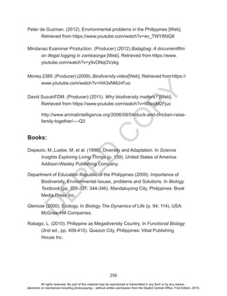 D
EPED
C
O
PY
256
Peter de Guzman. (2012). Environmental problems in the Philippines [Web].
	 Retrieved from https://www.youtube.com/watch?v=ev_TWY8fdQ8
Mindanao Examiner Production. (Producer) (2012).Balagbag: A documentfilm 	
	 on illegal logging in zambaonga [Web]. Retrieved from https://www.		
	youtube.com/watch?v=y9vONqOVzkg
Money 2389. (Producer) (2009). Biodiversity video[Web]. Retrieved fromhttps://
	www.youtube.com/watch?v=HA3xNMJnFuo
David SuzukiFDM. (Producer) (2011). Why biodiversity matters? [Web]. 		
	 Retrieved from https://www.youtube.com/watch?v=N5ssjM2Fjuc
http://www.animalintelligence.org/2006/08/04/duck-and-chicken-raise-
family-together/----Q3
Books:
Dispezio, M.,Luebe, M, et al. (1996). Diversity and Adaptation. In Science 		
	 Insights Exploring Living Things (p. 139). United States of America: 		
	 Addison-Wesley Publishing Company.
Department of Education Republic of the Philippines (2009). Importance of 	
	 Biodiversity, Environmental Issues, problems and Solutions. In Biology 	
	Textbook (pp. 326-327; 344-346). Mandaluyong City, Philippines: Book 	
	 Media Press Inc.
Glencoe (2000). Ecology. In Biology The Dynamics of Life (p. 94; 114). USA: 	
	 McGraw-Hill Companies.
Rabago, L. (2010). Philippine as Megadiversity Country. In Functional Biology 	
	 (2nd ed., pp. 409-410). Quezon City, Philippines: Vibal Publishing 		
	 House Inc.
All rights reserved. No part of this material may be reproduced or transmitted in any form or by any means -
electronic or mechanical including photocopying – without written permission from the DepEd Central Office. First Edition, 2015.
 