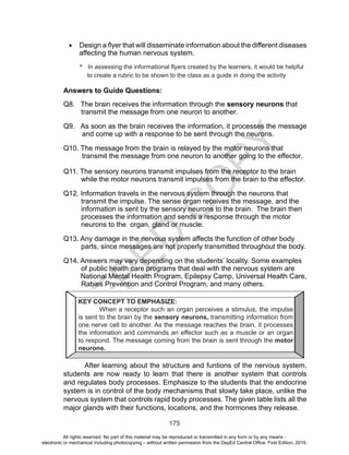 D
EPED
C
O
PY
175
•	 Design a flyer that will disseminate information about the different diseases
affecting the human nervous system.
* In assessing the informational flyers created by the learners, it would be helpful
to create a rubric to be shown to the class as a guide in doing the activity
Answers to Guide Questions:
Q8. The brain receives the information through the sensory neurons that
transmit the message from one neuron to another.
Q9. As soon as the brain receives the information, it processes the message
and come up with a response to be sent through the neurons.
Q10. The message from the brain is relayed by the motor neurons that
transmit the message from one neuron to another going to the effector.
Q11. The sensory neurons transmit impulses from the receptor to the brain
while the motor neurons transmit impulses from the brain to the effector.
Q12. Information travels in the nervous system through the neurons that
transmit the impulse. The sense organ receives the message, and the
information is sent by the sensory neurons to the brain. The brain then
processes the information and sends a response through the motor
neurons to the organ, gland or muscle.
Q13. Any damage in the nervous system affects the function of other body
parts, since messages are not properly transmitted throughout the body.
Q14. Answers may vary depending on the students’ locality. Some examples
of public health care programs that deal with the nervous system are
National Mental Health Program, Epilepsy Camp, Universal Health Care,
Rabies Prevention and Control Program, and many others.
	 After learning about the structure and funtions of the nervous system,
students are now ready to learn that there is another system that controls
and regulates body processes. Emphasize to the students that the endocrine
system is in control of the body mechanisms that slowly take place, unlike the
nervous system that controls rapid body processes. The given table lists all the
major glands with their functions, locations, and the hormones they release.
KEY CONCEPT TO EMPHASIZE:
When a receptor such an organ perceives a stimulus, the impulse
is sent to the brain by the sensory neurons, transmitting information from
one nerve cell to another. As the message reaches the brain, it processes
the information and commands an effector such as a muscle or an organ
to respond. The message coming from the brain is sent through the motor
neurons.
All rights reserved. No part of this material may be reproduced or transmitted in any form or by any means -
electronic or mechanical including photocopying – without written permission from the DepEd Central Office. First Edition, 2015.
 