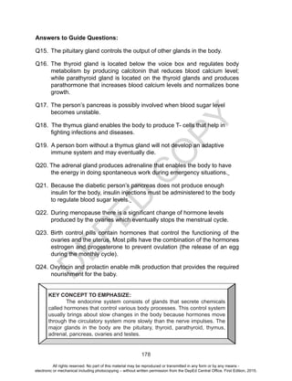 D
EPED
C
O
PY
178
Answers to Guide Questions:
Q15.	 The pituitary gland controls the output of other glands in the body.
Q16.	The thyroid gland is located below the voice box and regulates body
metabolism by producing calcitonin that reduces blood calcium level;
while parathyroid gland is located on the thyroid glands and produces
parathormone that increases blood calcium levels and normalizes bone
growth.
Q17. 	The person’s pancreas is possibly involved when blood sugar level
becomes unstable.
Q18. The thymus gland enables the body to produce T- cells that help in
fighting infections and diseases.
Q19. A person born without a thymus gland will not develop an adaptive
immune system and may eventually die.
Q20. The adrenal gland produces adrenaline that enables the body to have
the energy in doing spontaneous work during emergency situations.
Q21. 	Because the diabetic person’s pancreas does not produce enough
insulin for the body, insulin injections must be administered to the body
to regulate blood sugar levels.
Q22. 	During menopause there is a significant change of hormone levels
produced by the ovaries which eventually stops the menstrual cycle.
Q23. Birth control pills contain hormones that control the functioning of the
ovaries and the uterus. Most pills have the combination of the hormones
estrogen and progesterone to prevent ovulation (the release of an egg
during the monthly cycle).
Q24. Oxytocin and prolactin enable milk production that provides the required
nourishment for the baby.
KEY CONCEPT TO EMPHASIZE:
The endocrine system consists of glands that secrete chemicals
called hormones that control various body processes. This control system
usually brings about slow changes in the body because hormones move
through the circulatory system more slowly than the nerve impulses. The
major glands in the body are the pituitary, thyroid, parathyroid, thymus,
adrenal, pancreas, ovaries and testes.
All rights reserved. No part of this material may be reproduced or transmitted in any form or by any means -
electronic or mechanical including photocopying – without written permission from the DepEd Central Office. First Edition, 2015.
 