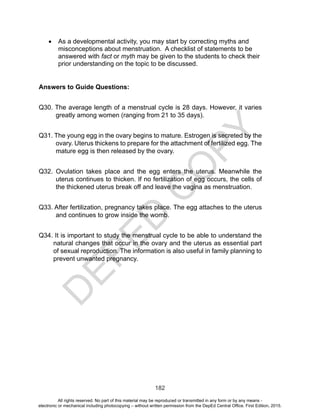 D
EPED
C
O
PY
182
•	 As a developmental activity, you may start by correcting myths and
misconceptions about menstruation. A checklist of statements to be
answered with fact or myth may be given to the students to check their
prior understanding on the topic to be discussed.
Answers to Guide Questions:
Q30. The average length of a menstrual cycle is 28 days. However, it varies
greatly among women (ranging from 21 to 35 days).
Q31. The young egg in the ovary begins to mature. Estrogen is secreted by the
ovary. Uterus thickens to prepare for the attachment of fertilized egg. The
mature egg is then released by the ovary.
Q32. Ovulation takes place and the egg enters the uterus. Meanwhile the
uterus continues to thicken. If no fertilization of egg occurs, the cells of
the thickened uterus break off and leave the vagina as menstruation.
Q33. After fertilization, pregnancy takes place. The egg attaches to the uterus
and continues to grow inside the womb.
Q34. It is important to study the menstrual cycle to be able to understand the
natural changes that occur in the ovary and the uterus as essential part
of sexual reproduction. The information is also useful in family planning to
prevent unwanted pregnancy.
All rights reserved. No part of this material may be reproduced or transmitted in any form or by any means -
electronic or mechanical including photocopying – without written permission from the DepEd Central Office. First Edition, 2015.
 