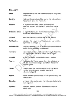D
EPED
C
O
PY
188
Glossary
Axon 	 the part of the neuron that transmits impulses away from
the cell body
Dendrite	 the branch-like structure of the neuron that extends from
the cell body to receive the impulse
Embryo	 an organism in its early stages of development,
especially before it has reached a distinctively visible
form
Endocrine Gland	 an organ that produces chemical secretions poured
directly into the bloodstream
Egg Cell		 also called ovum (plural: ova); the female gamete
Fertilization	 a process that occurs when the sperm and egg combine
to produce an embryo
Homeostasis 	 the ability or tendency of an organism to maintain internal
equilibrium by regulating its processes
Hormone	 a chemical substance produced in the body that controls
and regulates the activity of certain cells or organs
Impulse 		 an electrochemical signal moving along a neuron
Neuron 	 the basic unit of the nervous system, also called nerve
cell, that transmits messages to and from the central
nervous system
Semen 	 the ejaculated fluid containing sperms and secretions
from the seminal vesicle, prostate gland, and
bulbourethral gland
Sperm 	 shorter term for spermatozoon (plural: spermatozoa); the
male gamete
Stimulus 	 any factor in the environment that influences the behavior
of an organism
Synapse 	 the space between neurons where electrochemical
signals pass
All rights reserved. No part of this material may be reproduced or transmitted in any form or by any means -
electronic or mechanical including photocopying – without written permission from the DepEd Central Office. First Edition, 2015.
 