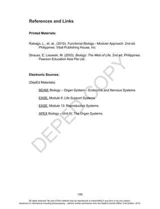 D
EPED
C
O
PY
189
References and Links
Printed Materials:
Rabago, L., et. al., (2010). Functional Biology - Modular Approach. 2nd ed.
Philippines: Vibal Publishing House, Inc
Strauss, E; Lisowski, M. (2003). Biology: The Web of Life. 2nd ed. Philippines:
Pearson Education Asia Pte Ltd..
Electronic Sources:
(DepEd Materials)
BEAM: Biology – Organ System – Endocrine and Nervous Systems
EASE, Module 9: Life Support Systems
EASE, Module 13: Reproductive Systems
APEX Biology – Unit IV, The Organ Systems
All rights reserved. No part of this material may be reproduced or transmitted in any form or by any means -
electronic or mechanical including photocopying – without written permission from the DepEd Central Office. First Edition, 2015.
 