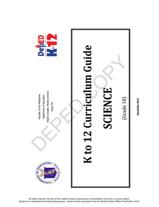 D
EPED
C
O
PY
RepublicofthePhilippines
DepartmentofEducation
DepEdComplex,MeralcoAvenue
PasigCity
December2013
Kto12CurriculumGuide
SCIENCE
(Grade10)
All rights reserved. No part of this material may be reproduced or transmitted in any form or by any means -
electronic or mechanical including photocopying – without written permission from the DepEd Central Office. First Edition, 2015.
 