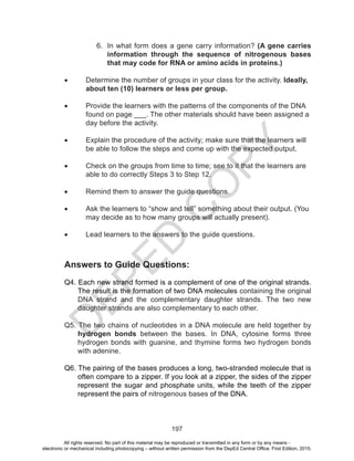 D
EPED
C
O
PY
197
6.	 In what form does a gene carry information? (A gene carries
information through the sequence of nitrogenous bases
that may code for RNA or amino acids in proteins.)
•	 Determine the number of groups in your class for the activity. Ideally, 	
	 about ten (10) learners or less per group.
•	 Provide the learners with the patterns of the components of the DNA 	
	 found on page ___. The other materials should have been assigned a 	
	 day before the activity.
•	 Explain the procedure of the activity; make sure that the learners will 	
	 be able to follow the steps and come up with the expected output.
•	 Check on the groups from time to time; see to it that the learners are 	
	 able to do correctly Steps 3 to Step 12.
•	 Remind them to answer the guide questions.
•	 Ask the learners to “show and tell” something about their output. (You 	
	 may decide as to how many groups will actually present).
•	 Lead learners to the answers to the guide questions.
Answers to Guide Questions:
Q4. Each new strand formed is a complement of one of the original strands.
The result is the formation of two DNA molecules containing the original
DNA strand and the complementary daughter strands. The two new
daughter strands are also complementary to each other.
Q5. The two chains of nucleotides in a DNA molecule are held together by
hydrogen bonds between the bases. In DNA, cytosine forms three
hydrogen bonds with guanine, and thymine forms two hydrogen bonds
with adenine.
Q6. The pairing of the bases produces a long, two-stranded molecule that is
often compare to a zipper. If you look at a zipper, the sides of the zipper
represent the sugar and phosphate units, while the teeth of the zipper
represent the pairs of nitrogenous bases of the DNA.
All rights reserved. No part of this material may be reproduced or transmitted in any form or by any means -
electronic or mechanical including photocopying – without written permission from the DepEd Central Office. First Edition, 2015.
 