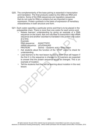 D
EPED
C
O
PY
208
Q20. The complementarity of the base pairing is essential in transcription
and translation. The final products coded by the DNA are RNA and 	
proteins. Some of the DNA sequences are regulatory sequences
that do not code for RNA or proteins but are important in gene
expression. Protein synthesis is the basis of expression of hereditary
characteristics in both structure and form.
Q21. Each codon specifies a particular amino acid that is to be placed in the
polypeptide chain. There is more than one codon for each amino acid.
•	 Assess learners’ understanding by giving an example of a DNA
sequence on the board. Ask one volunteer to transcribe it into mRNA
sequence and another volunteer to translate it into protein one codon
at a time.
Example:
DNA sequence: AGACTTATC
mRNA sequence: UCUGAAUAG
PROTEIN: Serine – Glutamic acid – Stop codon
•	 Ask students about the function of the ‘STOP’ codon to check for
understanding.
•	 Lead learners to the next lesson by asking them what will happen if
the first C in the sequence is changed to G. Learners are expected
to answer that the protein sequence would be changed. This is an
example of mutation.
•	 Tell the students that they will be learning about mutation in the next
lesson.
All rights reserved. No part of this material may be reproduced or transmitted in any form or by any means -
electronic or mechanical including photocopying – without written permission from the DepEd Central Office. First Edition, 2015.
 