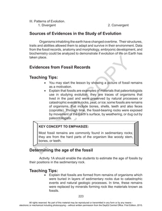 D
EPED
C
O
PY
223
III. Patterns of Evolution. 				
1. Divergent						2. Convergent
Sources of Evidences in the Study of Evolution
	 Organisms inhabiting the earth have changed overtime. Their structures,
traits and abilities allowed them to adapt and survive in their environment. Data
from the fossil records, anatomy and morphology, embryonic development, and
biochemistry could be analyzed to demonstrate if evolution of life on Earth has
taken place.
Evidences from Fossil Records
Teaching Tips:
•	 You may start the lesson by showing a picture of fossil remains
as a motivation.
•	 Explain that fossils are examples of materials that paleontologists
use in studying evolution; they are traces of organisms that
lived in the past and were preserved by natural processes or
catastrophic events in rocks, peat, or ice; some fossils are remains
of organisms, that include bones, shells, teeth and also feces
(coprolite). Through time, the fossil-bearing rocks were exposed
by movement of the Earth’s surface, by weathering, or dug out by
paleontologists.
Determining the age of the fossil
Activity 1A should enable the students to estimate the age of fossils by
their positions in the sedimentary rock.
Teaching Tips:
•	 Explain that fossils are formed from remains of organisms which
were buried in layers of sedimentary rocks due to catastrophic
events and natural geologic processes. In time, these remains
were replaced by minerals forming rock like materials known as
fossils.
KEY CONCEPT TO EMPHASIZE:
Most fossil remains are commonly found in sedimentary rocks;
they are from the hard parts of the organism like woody stem,
bones, or teeth.
All rights reserved. No part of this material may be reproduced or transmitted in any form or by any means -
electronic or mechanical including photocopying – without written permission from the DepEd Central Office. First Edition, 2015.
 