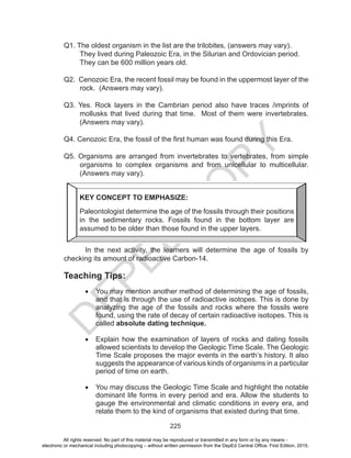 D
EPED
C
O
PY
225
Q1. The oldest organism in the list are the trilobites, (answers may vary).
They lived during Paleozoic Era, in the Silurian and Ordovician period.
They can be 600 million years old.
Q2. Cenozoic Era, the recent fossil may be found in the uppermost layer of the
rock. (Answers may vary).
Q3. Yes. Rock layers in the Cambrian period also have traces /imprints of
mollusks that lived during that time. Most of them were invertebrates.
(Answers may vary).
Q4. Cenozoic Era, the fossil of the first human was found during this Era.
Q5. Organisms are arranged from invertebrates to vertebrates, from simple
organisms to complex organisms and from unicellular to multicellular.
(Answers may vary).
In the next activity, the learners will determine the age of fossils by
checking its amount of radioactive Carbon-14.
Teaching Tips:
•	 You may mention another method of determining the age of fossils,
and that is through the use of radioactive isotopes. This is done by
analyzing the age of the fossils and rocks where the fossils were
found, using the rate of decay of certain radioactive isotopes. This is
called absolute dating technique.
•	 Explain how the examination of layers of rocks and dating fossils
allowed scientists to develop the Geologic Time Scale. The Geologic
Time Scale proposes the major events in the earth’s history. It also
suggests the appearance of various kinds of organisms in a particular
period of time on earth.
•	 You may discuss the Geologic Time Scale and highlight the notable
dominant life forms in every period and era. Allow the students to
gauge the environmental and climatic conditions in every era, and
relate them to the kind of organisms that existed during that time.
KEY CONCEPT TO EMPHASIZE:
Paleontologist determine the age of the fossils through their positions
in the sedimentary rocks. Fossils found in the bottom layer are
assumed to be older than those found in the upper layers.
All rights reserved. No part of this material may be reproduced or transmitted in any form or by any means -
electronic or mechanical including photocopying – without written permission from the DepEd Central Office. First Edition, 2015.
 