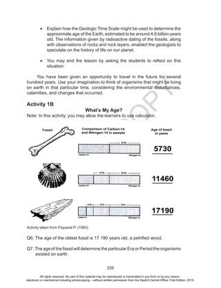 D
EPED
C
O
PY
226
•	 Explain how the Geologic Time Scale might be used to determine the
approximate age of the Earth, estimated to be around 4.6 billion years
old. The information given by radioactive dating of the fossils, along
with observations of rocks and rock layers, enabled the geologists to
speculate on the history of life on our planet.
•	 You may end the lesson by asking the students to reflect on this
situation:
You have been given an opportunity to travel in the future for several
hundred years. Use your imagination to think of organisms that might be living
on earth in that particular time, considering the environmental disturbances,
calamities, and changes that occurred.
Activity 1B
What’s My Age?
Note: In this activity, you may allow the learners to use calculator.
Activity taken from Payawal P. (1993)
Q6. The age of the oldest fossil is 17 190 years old, a petrified wood.
Q7.The age of the fossil will determine the particular Era or Period the organisms
existed on earth.
All rights reserved. No part of this material may be reproduced or transmitted in any form or by any means -
electronic or mechanical including photocopying – without written permission from the DepEd Central Office. First Edition, 2015.
 
