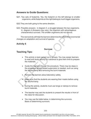 D
EPED
C
O
PY
233
Answers to Guide Questions:
Q21. Two sets of footprints. Yes, the footprint on the left belongs to smaller
organisms, while footprints on the right belong to much bigger organisms.
Q22.They are both going to the same direction.
Q23. Possible answers: in diagram 3, a struggle between the two organisms. 	
In diagram 4 (Answers may vary), the organism with advantageous
characteristics survived. The smaller organisms did not survive.
The next activity will help the learners determine the effect of environmental
changes on adaptation and survival of species.
Activity 6
Survivor
Teaching Tips:
•	 This activity is best carried out in groups. You may assign learners
to read and study activity 6 in advance to give them time to prepare
the materials.
	
•	 Guide the learners through the procedure. There may be steps in
the procedure where closed supervision is needed, such as using
the alcohol lamp and removing the burnt materials.
•	 Remind the learners about laboratory safety.
•	 Make sure that the students are wearing their masks before using
the alcohol lamp.
•	 During the activity, students must use tongs or clamps to remove
burnt materials.
•	 The teacher may ask the students to present the results in front of
the class for discussion.
•	 You may use the table below, in determining the survivors.
Basis of determining survivors:
All rights reserved. No part of this material may be reproduced or transmitted in any form or by any means -
electronic or mechanical including photocopying – without written permission from the DepEd Central Office. First Edition, 2015.
 