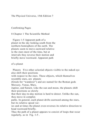 The Physical Universe, 15th Edition 7
Confirming Pages
8 Chapter 1 The Scientific Method
Figure 1-5 Apparent path of a
planet in the sky looking south from the
northern hemisphere of the earth. The
planets seem to move eastward relative
to the stars most of the time, but at
intervals they reverse their motion and
briefly move westward. Apparent path
of a planet
Planets Five other celestial objects visible to the naked eye
also shift their positions
with respect to the stars. These objects, which themselves
resemble stars, are planets
(Greek for “wanderer”) and are named for the Roman gods
Mercury, Venus, Mars,
Jupiter, and Saturn. Like the sun and moon, the planets shift
their positions so slowly
that their day-to-day motion is hard to detect. Unlike the sun,
they move in complex
paths. In general, each planet drifts eastward among the stars,
but its relative speed var-
ies and at times the planet even reverses its relative direction to
head westward briefly.
Thus the path of a planet appears to consist of loops that recur
regularly, as in Fig. 1-5 .
 