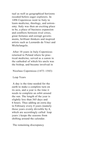 tual as well as geographical horizons
receded before eager explorers. In
1496 Copernicus went to Italy to
learn medicine, theology, and astron-
omy. Italy was then an exciting place
to be, a place of business expansion
and conflicts between rival cities,
great fortunes and corrupt govern-
ments, brilliant thinkers and inspired
artists such as Leonardo da Vinci and
Michelangelo.
After 10 years in Italy Copernicus
returned to Poland where he prac-
ticed medicine, served as a canon in
the cathedral of which his uncle was
the bishop, and became involved in
Nicolaus Copernicus (1473–1543)
Leap Years
A day is the time needed for the
earth to make a complete turn on
its axis, and a year is the time it
needs to complete an orbit around
the sun. The length of the year is
slightly less than 365 days and
6 hours. Thus adding an extra day
to February every 4 years (namely
those years evenly divisible by 4,
which are accordingly called leap
years ) keeps the seasons from
shifting around the calendar.
The remaining discrepancy
 